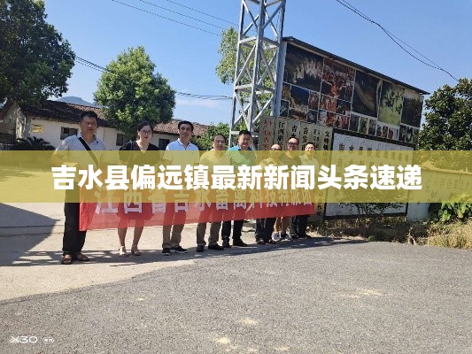 吉水縣偏遠(yuǎn)鎮(zhèn)最新新聞?lì)^條速遞