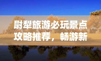 尉犁旅游必玩景點攻略推薦，暢游新疆風(fēng)情寶地！
