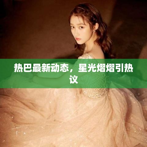 熱巴最新動(dòng)態(tài)，星光熠熠引熱議