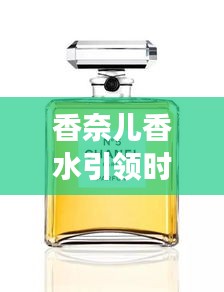 香奈兒香水引領(lǐng)時尚新潮流，頭條新聞揭秘風尚變遷