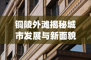 銅陵外灘揭秘城市發(fā)展與新面貌的最新動態(tài)