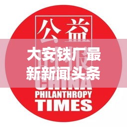 大安鐵廠最新新聞頭條，關(guān)注行業(yè)動態(tài)與熱點事件