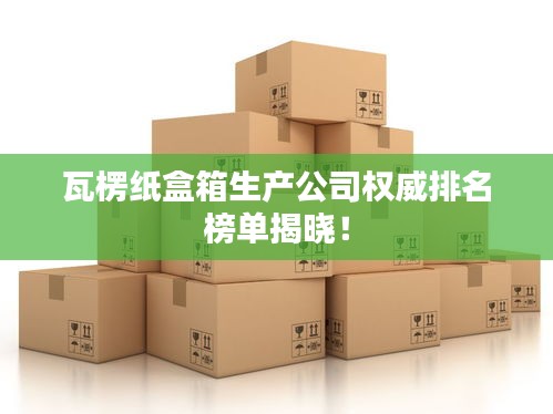 瓦楞紙盒箱生產(chǎn)公司權(quán)威排名榜單揭曉！