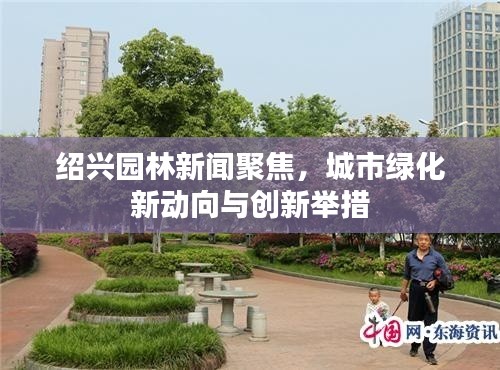 紹興園林新聞聚焦，城市綠化新動向與創(chuàng)新舉措