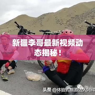 新疆李哥最新視頻動態(tài)揭秘！