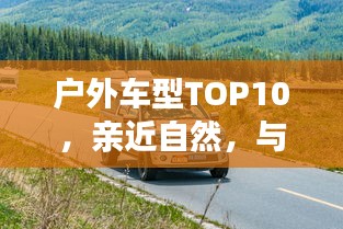 戶外車(chē)型TOP10，親近自然，與最佳伙伴同行探險(xiǎn)之旅