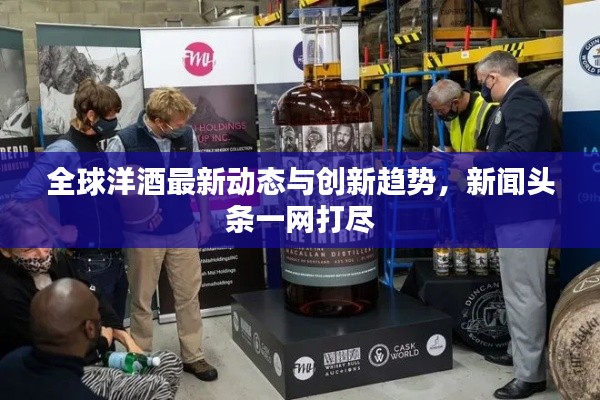 全球洋酒最新動態(tài)與創(chuàng)新趨勢，新聞頭條一網(wǎng)打盡
